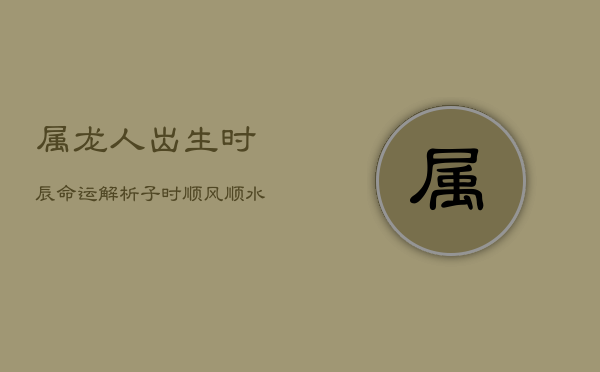 属龙人出生时辰命运解析：子时顺风顺水，卯时坎坷多病  第1张