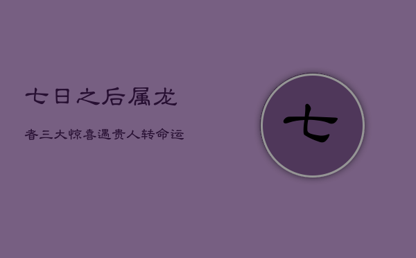 七日之后，属龙者三大惊喜：遇贵人，转命运，启新章！