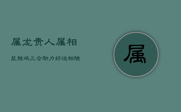 属龙贵人属相：鼠猴鸡，三合助力，好运相随  第1张