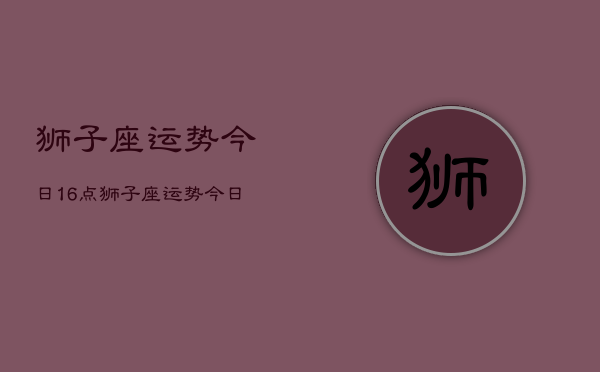 狮子座运势今日16点，狮子座运势今日16点查询  第1张