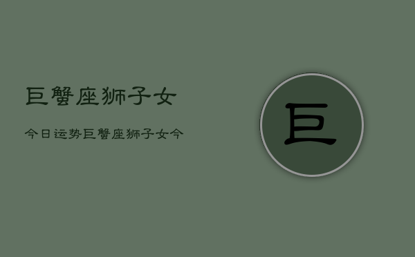 巨蟹座狮子女今日运势，巨蟹座狮子女今日运势详解  第1张